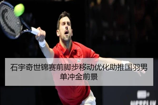 石宇奇世锦赛前脚步移动优化助推国羽男单冲金前景